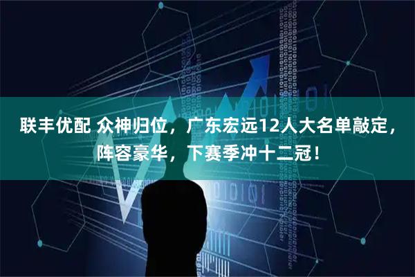 联丰优配 众神归位，广东宏远12人大名单敲定，阵容豪华，下赛季冲十二冠！