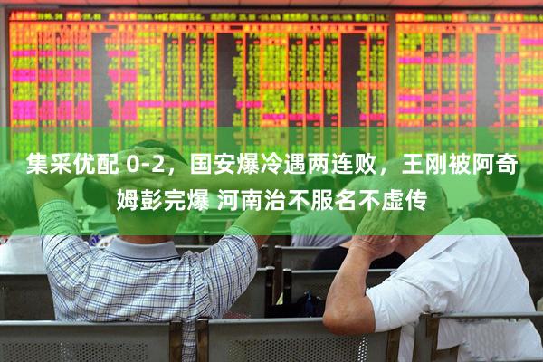 集采优配 0-2，国安爆冷遇两连败，王刚被阿奇姆彭完爆 河南治不服名不虚传