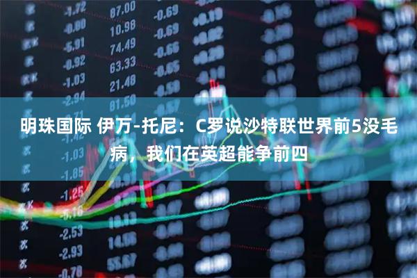 明珠国际 伊万-托尼：C罗说沙特联世界前5没毛病，我们在英超能争前四