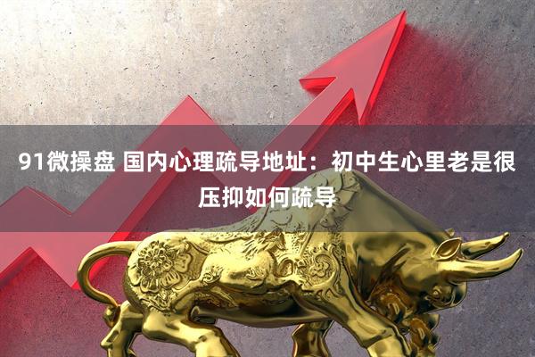 91微操盘 国内心理疏导地址：初中生心里老是很压抑如何疏导