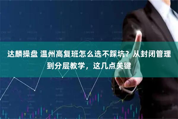 达麟操盘 温州高复班怎么选不踩坑？从封闭管理到分层教学，这几点关键