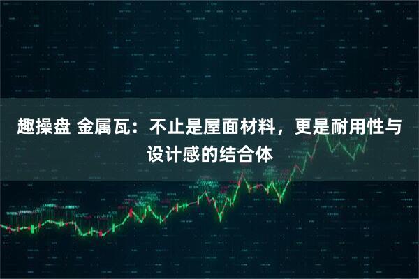 趣操盘 金属瓦：不止是屋面材料，更是耐用性与设计感的结合体