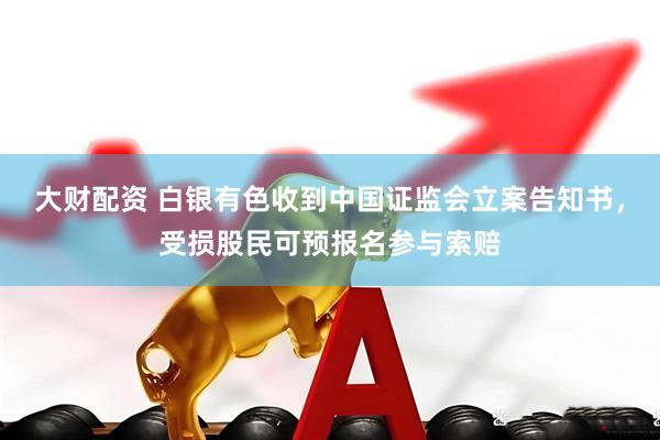 大财配资 白银有色收到中国证监会立案告知书，受损股民可预报名参与索赔