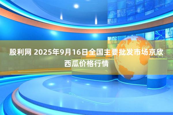 股利网 2025年9月16日全国主要批发市场京欣西瓜价格行情