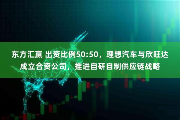 东方汇赢 出资比例50:50，理想汽车与欣旺达成立合资公司，推进自研自制供应链战略