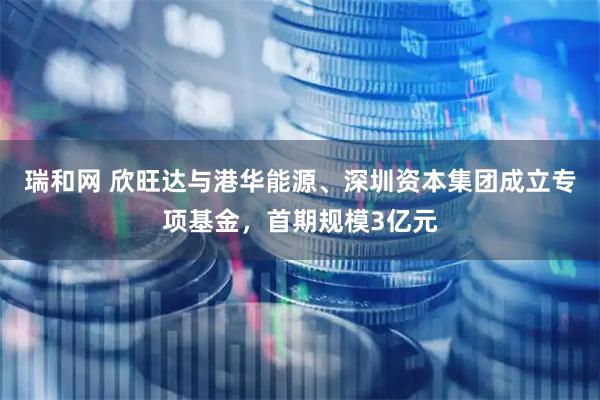 瑞和网 欣旺达与港华能源、深圳资本集团成立专项基金，首期规模3亿元