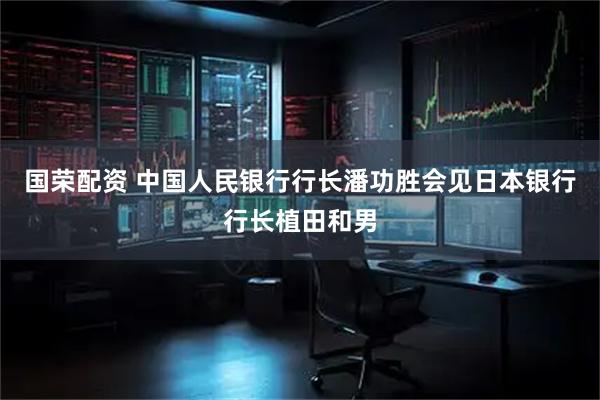 国荣配资 中国人民银行行长潘功胜会见日本银行行长植田和男