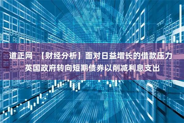 道正网  【财经分析】面对日益增长的借款压力 英国政府转向短期债券以削减利息支出