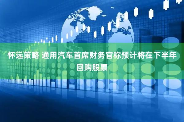 怀远策略 通用汽车首席财务官称预计将在下半年回购股票
