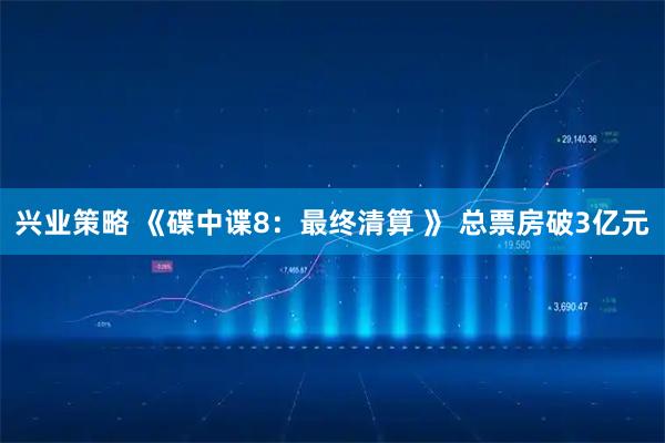 兴业策略 《碟中谍8：最终清算 》 总票房破3亿元