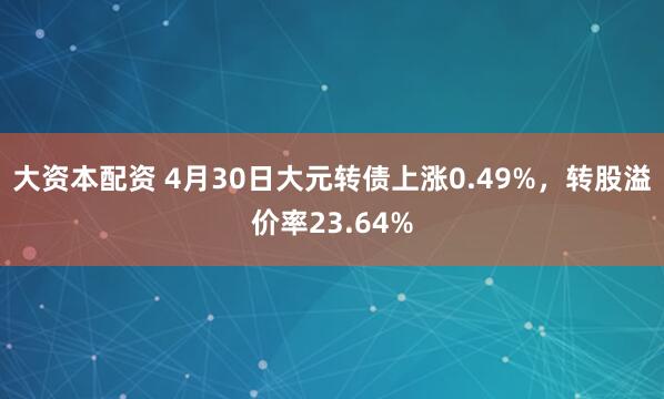 大资本配资 4月30日大元转债上涨0.49%，转股溢价率23.64%