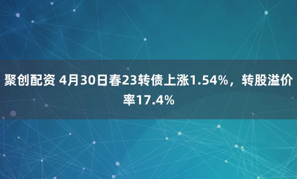 聚创配资 4月30日春23转债上涨1.54%，转股溢价率17.4%