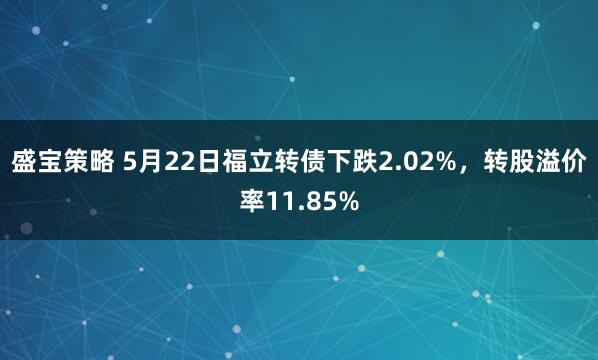 盛宝策略 5月22日福立转债下跌2.02%，转股溢价率11.85%