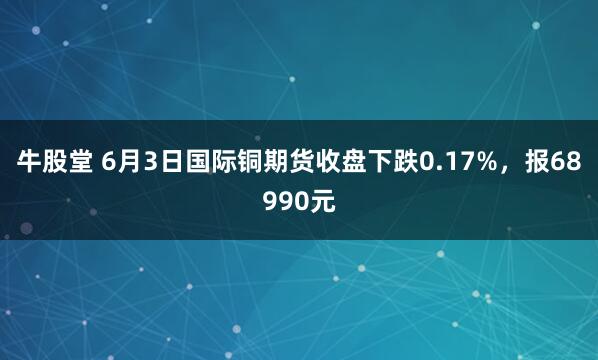 牛股堂 6月3日国际铜期货收盘下跌0.17%，报68990元