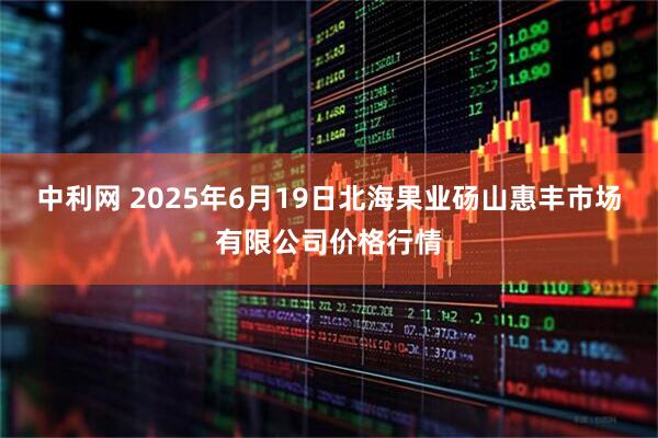 中利网 2025年6月19日北海果业砀山惠丰市场有限公司价格行情