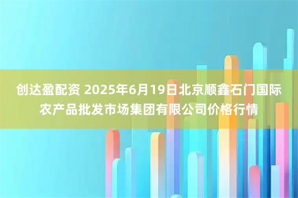 创达盈配资 2025年6月19日北京顺鑫石门国际农产品批发市场集团有限公司价格行情