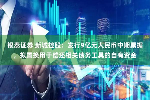 银泰证券 新城控股：发行9亿元人民币中期票据，拟置换用于偿还相关债务工具的自有资金