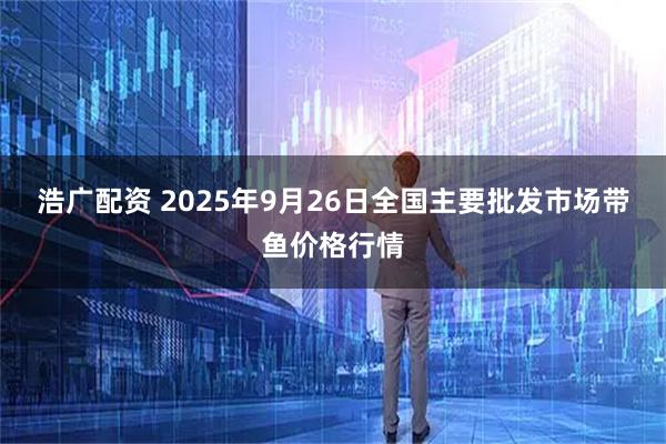 浩广配资 2025年9月26日全国主要批发市场带鱼价格行情