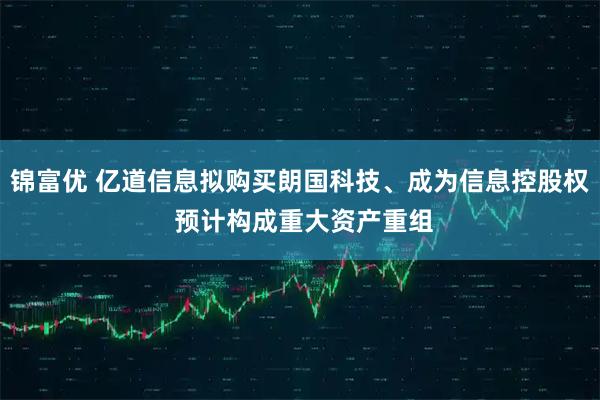 锦富优 亿道信息拟购买朗国科技、成为信息控股权 预计构成重大资产重组
