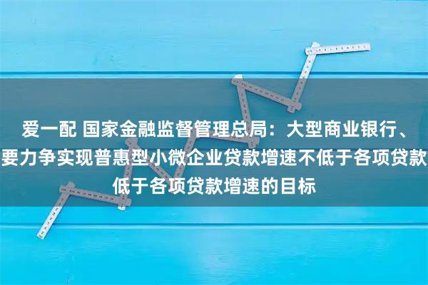 爱一配 国家金融监督管理总局：大型商业银行、股份制银行要力争实现普惠型小微企业贷款增速不低于各项贷款增速的目标