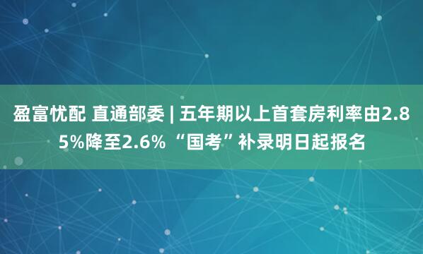 盈富忧配 直通部委 | 五年期以上首套房利率由2.85%降至2.6% “国考”补录明日起报名