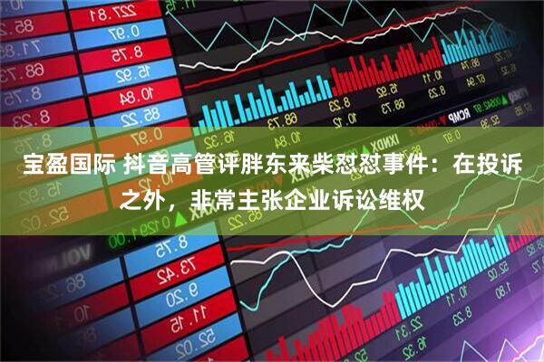 宝盈国际 抖音高管评胖东来柴怼怼事件：在投诉之外，非常主张企业诉讼维权