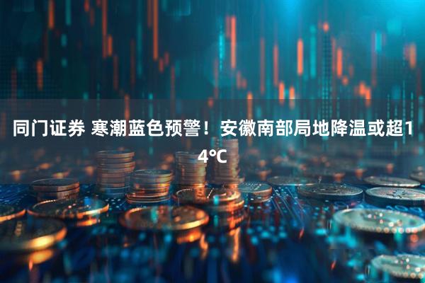 同门证券 寒潮蓝色预警!安徽南部局地降温或超14℃