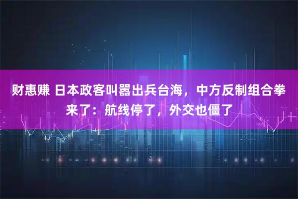财惠赚 日本政客叫嚣出兵台海，中方反制组合拳来了：航线停了，外交也僵了