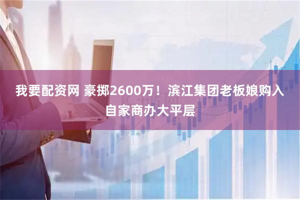 我要配资网 豪掷2600万！滨江集团老板娘购入自家商办大平层