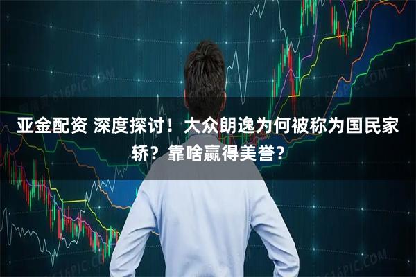 亚金配资 深度探讨！大众朗逸为何被称为国民家轿？靠啥赢得美誉？