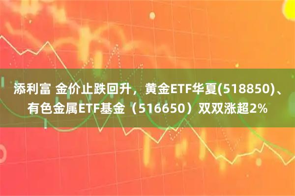 添利富 金价止跌回升，黄金ETF华夏(518850)、有色金属ETF基金（516650）双双涨超2%
