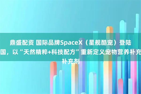 鼎盛配资 国际品牌SpaceX（星舰酷宠）登陆中国，以“天然精粹+科技配方”重新定义宠物营养补充剂