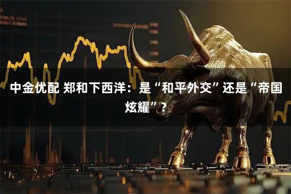 中金优配 郑和下西洋：是“和平外交”还是“帝国炫耀”？