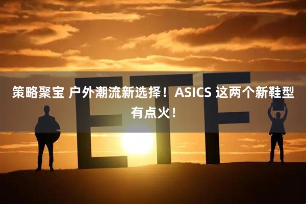 策略聚宝 户外潮流新选择！ASICS 这两个新鞋型有点火！