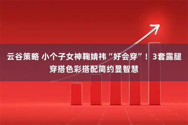云谷策略 小个子女神鞠婧祎“好会穿”！3套露腿穿搭色彩搭配简约显智慧