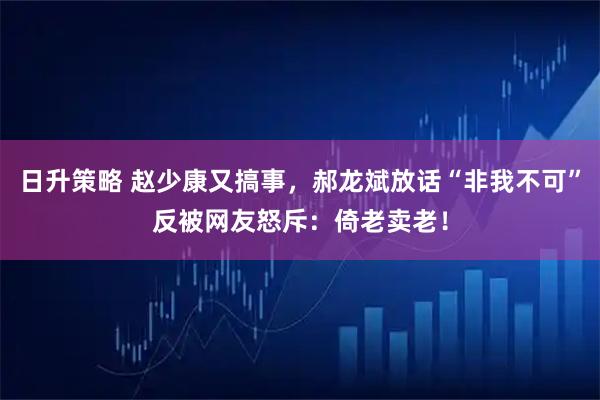 日升策略 赵少康又搞事，郝龙斌放话“非我不可”反被网友怒斥：倚老卖老！