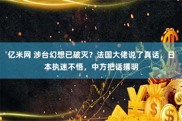 亿米网 涉台幻想已破灭？法国大佬说了真话，日本执迷不悟，中方把话撂明
