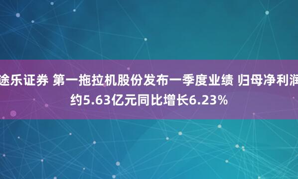 途乐证券 第一拖拉机股份发布一季度业绩 归母净利润约5.63亿元同比增长6.23%