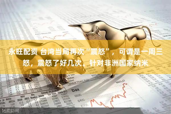 永旺配资 台湾当局再次“震怒”，可谓是一周三怒，震怒了好几次。针对非洲国家纳米