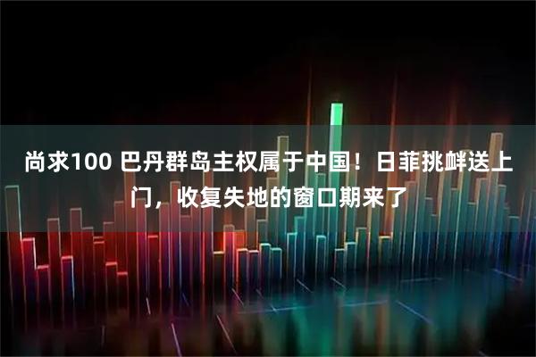 尚求100 巴丹群岛主权属于中国！日菲挑衅送上门，收复失地的窗口期来了